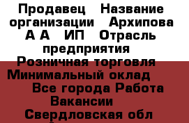 Продавец › Название организации ­ Архипова А.А., ИП › Отрасль предприятия ­ Розничная торговля › Минимальный оклад ­ 6 000 - Все города Работа » Вакансии   . Свердловская обл.,Алапаевск г.